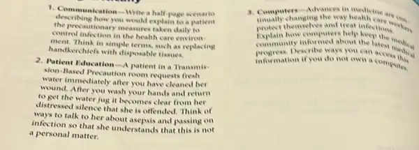 describing how you would explain to a Patient
1. Communication-Write a half/we scenario
the precautionary measures taken daily to
control infection in the health care environ
ment. Think in simple terms.such as replacing
handkerchiefs with disposable tissues.
2. Patient Education-A patient in a Transmis-
sion-Based Precaution room requests fresh
water immediately after you have cleaned her
wound. After you wash your hands and return
to get the water jug it becomes clear from her
distressed silence that she is offended. Think of
ways to talk to her about asepsis and passing on
infection so that she understands that this is not
a personal matter.
3. Computers-Adrances in health can are can.
protect themselves and treat
changing and in
how computers help keeping
community informed about the latest medical
information if you do not own a computer
if you do not own a coress this
