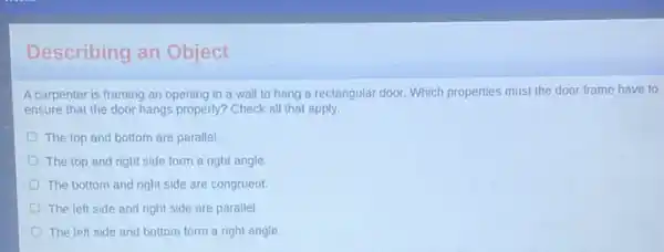 Describing an Object
A carpenter is framing an opening in a wall to hang a rectangular door. Which properties must the door frame have to
ensure that the door hangs properly? Check all that apply.
The top and bottom are parallel.
The top and right side form a right angle
The bottom and right side are congruent.
The left side and right side are parallel
The left side and bottom form a right angle.