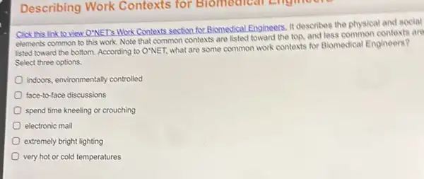 Describing Work Contexts for B.tomedical Englished
Click this link to New O'NET's Work Contexts section for Biomedical Engineers It describes the physical and social
elements common to this work. Note that common contexts are listed toward the top, and less common contexts are
listed toward the bottom According to O'NET, what are some common work contexts for Blomedical Engineers?
Select three options.
indoors, environmentally controlled
face-to-face discussions
spend time kneeling or crouching
electronic mail
extremely bright lighting
very hot or cold temperatures