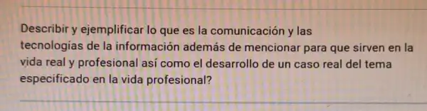 Describir y ejemplificar lo que es la comunicación y las
tecnologias de la información además de mencionar para que sirven en la
vida real y profesional asi como el desarrollo de un caso real del tema
especificado en la vida profesional?