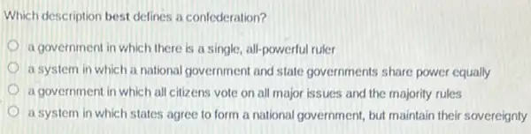 Which description best defines a confederation?
a government in which there is a single.all-powerful ruler
a system in which a national government and state governments share power equally
a government in which all citizens vote on all major issues and the majority rules
a system in which states agree to form a national government, but maintain their sovereignty