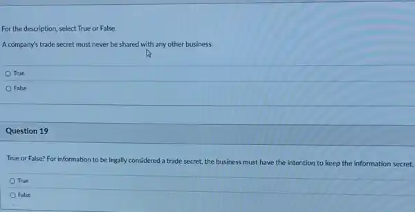 For the description, select True or False.
A company's trade secret must never be shared with any other business.
True
False
Question 19
True or False? For information to be legally considered a trade secret,the business must have the intention to keep the information secret.
True
False