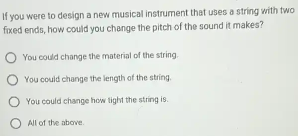 If you were to design a new musical instrument that uses a string with two
fixed ends, how could you change the pitch of the sound it makes?
You could change the material of the string.
You could change the length of the string.
You could change how tight the string is.
All of the above.