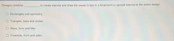 Designs combine __ to create interest and draw the viewer's eye to a focalpoint or spread interest to the entire design
Rectangles and symmetry
Triangles, lines and circles
Mass, form and filler
Freestyle, front and sides