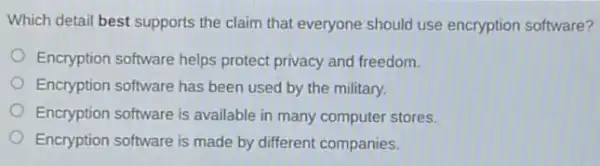 Which detail best supports the claim that everyone should use encryption software?
Encryption software helps protect privacy and freedom.
Encryption software has been used by the military.
Encryption software is available in many computer stores.
Encryption software is made by different companies.