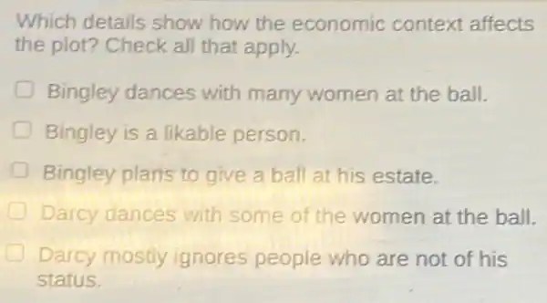 Which details show how the economic context affects
the plot? Check all that apply.
Bingley dances with many women at the ball.
D Bingley is a likable person.
Bingley plans to give a ball at his estate.
Darcy dances with some of the women at the ball.
Darcy mostly ignores people who are not of his
status.