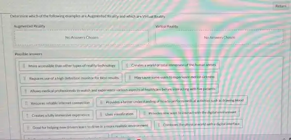 Determine which of the following examples are Augmented Reality and which are Virtual Reality
Augmented Reality
Virtual Reality
No Answers Chosen
No Answers Chosen
Possible answers
: More accessible than other types of reality technology
: Creates a world of total immersion of the human senses
: Requires use of a high definition monitor for best results
: May cause some users to experience motion sickness
: Allows medical professionals to watch and experience various aspects of healthcare before interacting with live patients
: Requires reliableinternetconnection
: Provides a better understanding of how to perform medical activities such as drawing blood.
: Creates a fully immersive experience
: Uses visualization
: Provides new ways to interact with the digital environment
: Good for helping new drivers learn to drive in a more realistic environment
: Combines the physical world with a digital interface