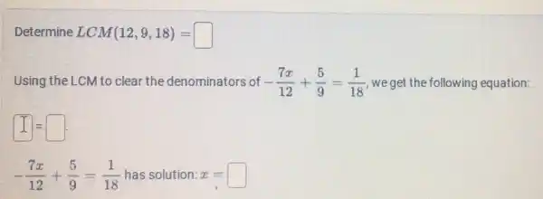 Determine LCM(12,9,18)=square 
Using the LCM to clear the denominators of -(7x)/(12)+(5)/(9)=(1)/(18) we get the following equation:
square =square .
-(7x)/(12)+(5)/(9)=(1)/(18) has solution: x.=square