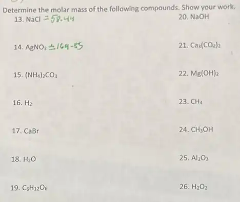 Determine the molar mass of the following compounds.Show your work.
13. NaCl=58.44
20. NaOH
14. AgNO_(3)pm 164-65
21. Ca_(3)(CO_(2))_(2)
15. (NH_(4))_(2)CO_(3)
22. Mg(OH)_(2)
16. H_(2)
23. CH_(4)
17. CaBr
24. CH_(3)OH
18. H_(2)O
25. Al_(2)O_(3)
19. C_(6)H_(12)O_(6)
26. H_(2)O_(2)