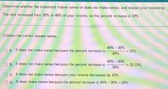 Determine whether the statement makes sense or does not make sense, and explain your reasoning.
The rent increased from 30%  to 40%  of your income, so the percent increase is 10% 
Choose the correct answer below.
A. It does not make sense because the percent increase is (40% -30% )/(40% )=25% 
B. It does not make sense because the percent increase is (40% -30% )/(30% )approx 33.33% 
C. It does not make sense because your income decreases by 10% 
D. It does make sense because the percent increase is 40% -30% =10%