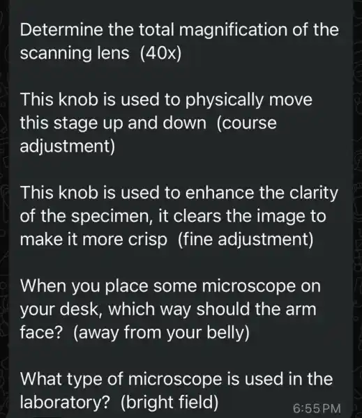 Determine the total magnification of the
scanning lens (40x)
This knob is used to physically move
this stage up and down (course
adjustment)
This knob is used to enhance the clarity
of the specimen, it clears the image to
make it more crisp (fine adjustment)
When you place some microscope on
your desk , which way should the arm
face? (away from your belly)
What type of microscope is used in the
laboratory?(bright field)	6:55 PM