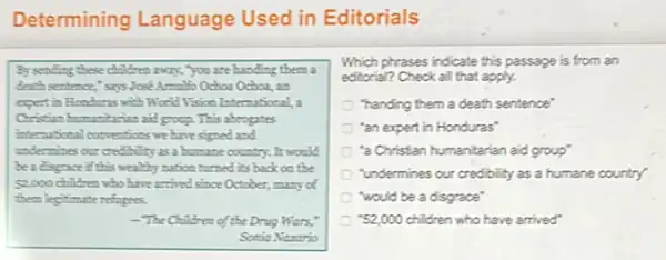 Determining Language Used in Editorials
By sending these children every, you are handing them a
death sentence," says Jost
expertin Honduras with World Visico International,
Christian bumanitarian aid group This abrogates
international conventions we have signed and
undermines out creditility as a humane country. It woold
beadspace if this wealthy nation turned its back on the
52,000 children who have arrived since October, many of
them legitimate refogees.
The Children of the Drug Wars,
Sonia Nanario
Which phrases indicate this passage is from an
editorial? Check all that apply.
"handing them a death sentence'
"an expert in Honduras"
"a Christian humanitarian aid group"
"undermines our credibility as a humane country"
"would be a disgrace"
"52,000 children who have arrived