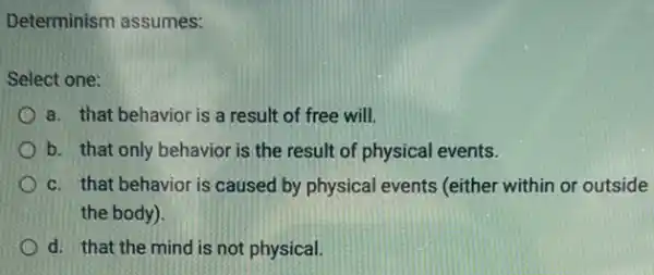 Determinism assumes:
Select one:
a. that behavior is a result of free will
b. that only behavior is the result of physical events.
c. that behavior is caused by physical events (either within or outside
the body).
d. that the mind is not physical.