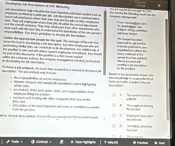 Developing Job Descriptions at GBC Marketing
Joh descriptions help articulate the most important outcomes needed Trom án
employee performing a particular job Job descriptions are a communication
tool lo tell employees where their jobs stop and the jobs of other munication
slart. They lell employees where their jobs fit within the overall department
and the overall company. They help employees from other departments who
must work with the new hire to understane I the boundaries of the new person's
responsibilities. Use these guidelines to develop job descriptions.
Gather the appropriate people for the task. The manager of the new hire
lakes the lead in developing a job description, bul other employees who are
performing slmilar Jobs can contribution lo its development, too. Additionally . If
the position is new and will relieve current employees of workload, they should
be part of the discussion. If the position is a first (never exisled
within the company before)the company management will likely be involved
in developing the Job description.
Perform a job analysis As much data as possible is needed la develop a job
description. The job analysis may include:
the responsibilities of current employees;
Internat research and sample Job descriptions online highlighting
similar jobs;
an analysis of the work cluties, lasks, and responsibilities of the
employee filling the position;
research and sharing with other companies that have similar
jobs; and
articulation of the most important outcomes or contributions needed
from the position.
Write the job description Human Resources expects that the normal parts
You are a publicity manager for GBC.
You receive the following email from the
company management
From ramshagbecom
To: khartwogbe com
Subjoct Hiring committee
approves budget
The budget has been
approved to add another
level two publicist lo your
department to relleve the
heavy workload of the
current level two publicist.
Please procead with
creating a job description
for the position.
Based on the documents shown,who
else should help in creating the list of
duties and skills included In the job
description?
A The current level two
publicisl
B The employes leaving
the position
C. Emplayees from other
departments
D The hiring committee
manager
F The company