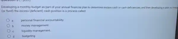 Developing a monthly budget as part of your annual financial plan to determine excess cash or cash deficiencies, and then developing a plan to inves
(or fund) the excess (deficient) cash position is a process called
a personal financial accountability.
b money management.
C liquidity management.
d budgeting