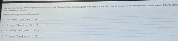 You are developing a A) non application for your school. The application must read and write data to a text file If the tile does not exist, the application must create it. If the file contai
must delete the content
Which code soyment shoul you use?
A open(''localdata'',''''pi t^ast )
B. open(''localdata'',''''')
open(''localdata'',''n+'')
D open(''localdata'',''r'')