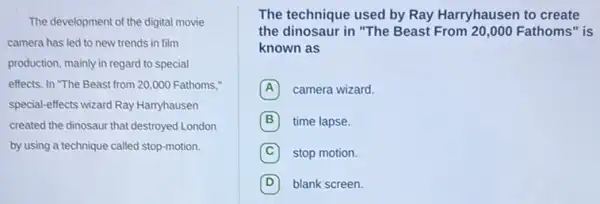 The development of the digital movie
camera has led to new trends in film
production, mainly in regard to special
effects. In "The Beast from 20,000 Fathoms;
special-effects wizard Ray Harryhausen
created the dinosaur that destroyed London
by using a technique called stop-motion.
The technique used by Ray Harryhausen to create
the dinosaur in "The Beast From 20,000 Fathoms" is
known as
A camera wizard.
B time lapse.
C stop motion
D blank screen.