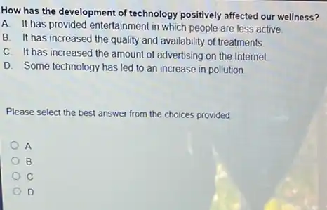 How has the development of technology positively affected our wellness?
A. It has provided entertainment in which people are less active
B. It has increased the quality and availability of treatments
C. It has increased the amount of advertising on the Internet
D. Some technology has led to an increase in pollution
Please select the best answer from the choices provided
A
B
C
D