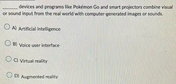 __ devices and programs like Pokémon Go and smart projectors combine visual
or sound input from the real world with computer-generated images or sounds.
A) Artificial intelligence
B) Voice user interface
C) Virtual reality
D) Augmented reality