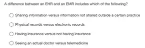 A difference between an EHR and an EMR includes which of the following?
Sharing information versus information not shared outside a certain peactice
Physical records versus electronic records
Having insurance versus not having insurance
Seeing an actual doctor versus telemedicine