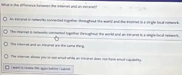 What is the difference between the internet and an intranet?
An Intranet is networks connected together throughout the world and the Internet is a single local network.
The internet is networks connected together throughout,the world and an intranet Is a single local network.
The internet and an Intranet are the same thing.
The internet allows you to use ernall while an intranet does not have email capability.
D I want to review this again before I submit