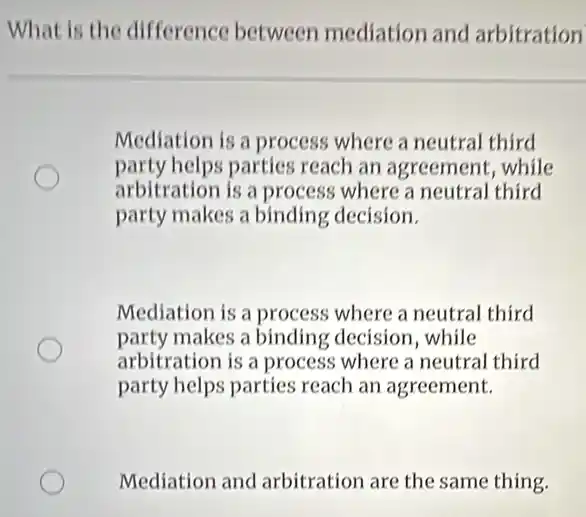 What is the difference between mediation and arbitration
Mediation is a process where a neutral third
party helps parties reach an agreement, while
arbitration is a process where a neutral third
party makes a binding decision.
Mediation is a process where a neutral third
party makes a binding decision,while
arbitration is a process where a neutral third
party helps parties reach an agreement.
Mediation and arbitration are the same thing.