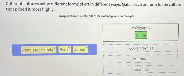 Different cultures value different forms of art in different ways. Match each art form to the culture
that prized it most highly.
Drag each item on the left to its matching item on the right.
calligraphy
China
Renaissance Italy
Peru
woolen textiles
sculpture
ceramics
Japan