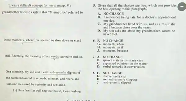 It was a difficult concept for me to grasp. My
grandmother tried to explain that "Miami time" referred to
those moments, when time seemed to slow down or stand
still. Recently, the meaning of her words started to sink in.
One morning, my son and I will inadvertently slip out of
the world measured in seconds, minutes, and hours and
into one measured by curiosity and sensation.
[1] On a familiar trail near our house I was pushing
5. Given that all the choices are true, which one provides
the best opening to this paragraph?
A. NO CHANGE
B. I remember being late for a doctor's appointment
one day.
C. My grandmother lived with us, and as a result she
and I became close over the years.
D. My son asks me about my grandmother.whom he
never met.
6. F. NOCHANGE
G. moments when
H. moments, as if
J. moments, because
7. A. NO CHANGE
B. spoken statements to my cars
C. expressed opinions on the matter
D. verbal remarks in conversation
8. F. NOCHANGE
G. inadvertently slip
H. are inadvertently slipping
J. inadvertently slipped