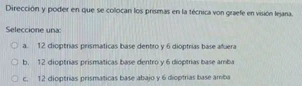 Dirección y poder en que se colocan los prismas en la técnica von graefe en visión lejana.
Seleccione una:
a. 12 dioptrias prismaticas base dentro y 6 dioptrias base afuera
b. 12 dioptrias prismaticas base dentro y 6 dioptrias base arriba
c. 12 dioptrias prismaticas base abajo y 6 dioptrias base arriba