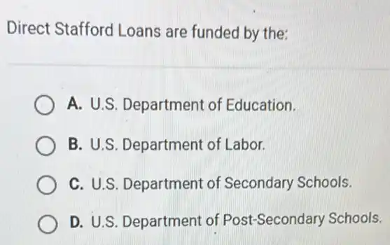 Direct Stafford Loans are funded by the:
A. U.S. Department of Education.
B. U.S. Department of Labor.
C. U.S. Department of Secondary Schools.
D. U.S. Department of Post-Secondary Schools.