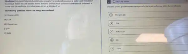 Directionar Each set of lettered choices below refers to the numbered questions or statements immediately
following it. Select the one lettered choice that best answers each question or best fits each statement, A
cholce may be used once, more than once.or not at all in each set.
The following questions refer to the energy sources listed.
(A) Uranium-238
(B) Coal
(C) Natural gas
(D) Oil
(E) Solar
Currently proven global reserves are expected to be largely exhausted within the next 50 years.
A Uranium-238
B Coal
C Natural gas
D Oil
E Solar