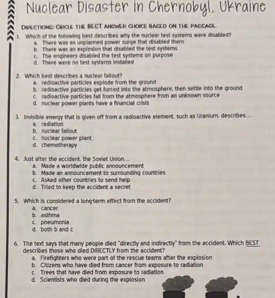 DIRECTIONS: CIRCLE THE BEST ANSWER CHOICE BAGED ON THE PAGSAGE.
1. Which of the following best describes why the nuclear test systems were disabled?
a. There was an unplanned power surge that disabled them
b. There was an explosion that disabled the test systems
c. The engineers disabled the test systems on purpose
d. There were no test systems installed
2. Which best describes a nuclear fallout?
a. radioactive particles explode from the ground
b. radioactive particles get forced into the atmosphere.then settle into the ground
c. radioactive particles fall from the atmosphere from an unknown source
d. nuclear power plants have a financial crisis
3. Invisible energy that is given off from a radioactive element, such as Uranium.describes __
a. radiation
b. nuclear fallout
c. nuclear power plant
d. chemotherapy
4. Just after the accident, the Soviet Union. __
a. Made a worldwide public announcement
b. Made an announcement to surrounding countries
c. Asked other countries to send help
d. Tried to keep the accident a secret
5. Which is considered a long-term effect from the accident?
a. cancer
b. asthma
c. pneumonia
d. both b and C
6. The text says that many people died "directly and indirectly" from the accident. Which BEST
describes those who died DIRECTLY from the accident?
a. Firefighters who were part of the rescue teams after the explosion
b. Citizens who have died from cancer from exposure to radiation
c. Trees that have died from exposure to radiation
d. Scientists who died during the explosion