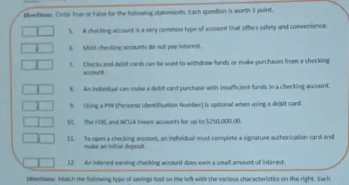 Directions: Circle True or False for the following statements. Each question is worth 1 point.
3. Achecking account is a very common type of account that offers safety and convenience.
4. Most checking accounts do not pary interest.
square 
1. Checks and debit cards can be used to withdraw funds or make purchases from a checking
account
8. An individual can make a debit card purchase with insufficient funds in a checking account.
9. Using a PIN (Personal Identification Number/1s optional when using a debit card.
10. The Foic and MCUA Insure accounts for up to 250,000.00
11. Toopen a checking account, an individual must complete a signature authorization card and
make an initial deposit.
12. An interest earning checking account does earn a small amount of interest.
Directions: Match the following type of savings tool on the left with the various characteristics on the right. Each