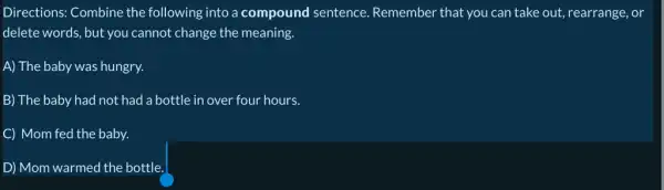 Directions: Combine the following into a compound sentence Remember that you can take out, rearrange, or
delete words, but you cannot change the meaning.
A) The baby was hungry.
B) The baby had not had a bottle in over four hours.
C Mom fed the baby.
D Mom warmed the bottle.