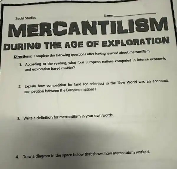 Directions: Complete the following questions after having learned about mercantilism.
1. According to the reading.what four European nations competed in intense economic
and exploration based rivalies?
2. Explain how competition for land (or colonies) in the New World was an economic
competition between the European nations?
3. Write a definition for mercantilism in your own words.
4. Draw a diagram in the space below that shows how mercantilism worked.