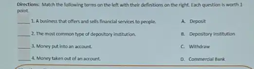 Directions: Match the following terms on the left with their definitions on the right. Each question is worth 1
point.
__ 1. A business that offers and sells financial services to people.
A. Deposit
B. Depository Institution
C. Withdraw
D. Commerdal Bank
__ 2. The most common type of depository institution.
__ 3. Money put into an account.
__ 4. Money taken out of an account.