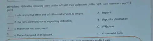 Directions: Match the following terms on the left with their definitions on the right. Each question is worth 1
point
__
1. A business that offers and sells financial services to people
A. Deposit
__ 2. The most common type of depository Institution.
B. Depository Institution
__ 3. Money put into an account.
C. Withdraw
__ 4. Money taken out of an account.
D. Commerdal Bank