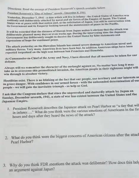 Directions: Read the excerpt of President Roosevelt's speech available below.
President Roosevelt's "Day of Infamy" speech - December 81941
Yesterday, December 7, 1941 - a date which will live in infamy - the United States of America was
suddenly and deliberately attacked by naval and air forces of the Empire of Japan. The United
States was at peace with that nation and.at the solicitation of Japan, was still in conversation with
its Government and its Emperor looking toward the maintenance of peace in the Pacific.
It will be recorded that the distance of Hawaii from Japan makes it obvious that the attack was
deliherately plas deliberately sought to deceive the United States by false statements and
deliberately planned many days or even weeks ago. During the intervening time the Japanese
expressions of hope for continued peace.
The attack yesterday on the Hawaiian Islands has caused severe damage to American naval and
military forces. Very many American lives have been lost. In addition American ships have been
reported torpedoed on the high seas between San Francisco and Honolulu.
As Commander-in-Chief of the Army and Navy.I have directed that all measures be taken for our
defense.
Always will we remember the character of the onslaught against us. No matter how long it may
take us to overcome this premeditated invasion.the American people in their righteous might will
win through to absolute victory.
Hostilities exist. There is no blinking at the fact that our people our territory and our interests ar
in grave danger. With confidence in our armed forces - with the unbounded determination of our
people - we will gain the inevitable triumph - so help us God.
I ask that the Congress declare that since the unprovoked and dastardly attack by Japan on
Sunday, December seventh,1941, a state of war has existed between the United States and the
Japanese Empire.
1. President Roosevelt describes the Japanese attack on Pearl Harbor as "a day that wil
in infamy __
"What do you think were the various emotions of Americans in the fir
hours and days after they heard the news of the attack?
2.What do you think were the biggest concerns of American citizens after the attacl
Pcarl Harbor?
3.Why do you think FDR mentions the attack was deliberate? How docs this hel
an argument against Japan?
