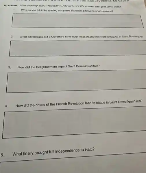 Directions: After reading about Toussaint I."Ouverture's life answer the questions below.
Why do you think the roading compares Toussaint L'Ouverture to Napoloon?
square 
What advantagos did L:Ouverture have over most others who were enslaved in Saint Dominique?
square 
3. How did the Enlightenment impact Saint Dominique/Halti?
square 
How did the chaos How did the chaos of the French
Revolution lead to chaos in Saint Dominique/Hait?
square 
What finally brought full independence to Haiti?
square 
5.