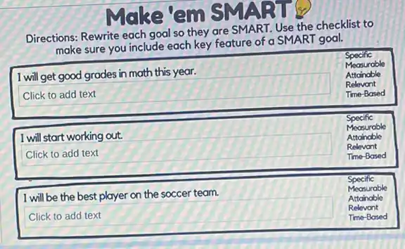 Directions: Rewrite each goal so they are SMART.Use the checklist to
sure you include each key feature of a SMART goal.
Specific
square 
Relevant
I will get good grades in math this year.
Measurable
Attainable
Tme-Based
Specific
square 
Time-Based
I will start working out.
Measurable
Attainable
Relevant
Specific
square 
Relevant
I will be the best player on the soccer team.
Measurable
Attainable
Time-Based