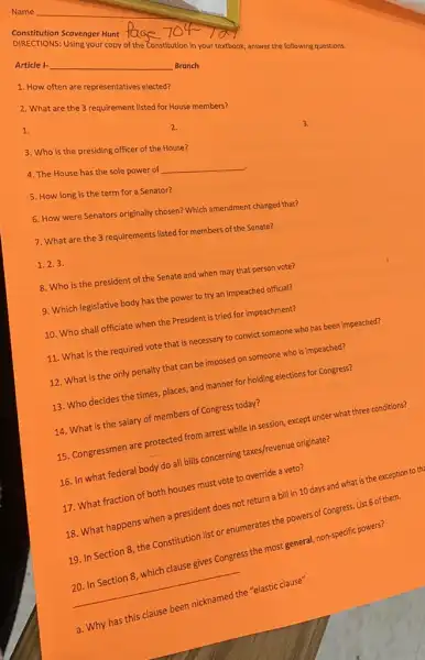 DIRECTIONS: Using your copy of the Constitution in your textbook answer the following questions.
Constitution Scavenger Hunt fe
Article I-
__
Branch
1. How often are representatives elected?
2. What are the 3 requirement listed for House members?
1.
3. Who is the presiding officer of the House?
4. The House has the sole power of
__
5. How long is the term for a Senator?
6. How were Senators originally chosen? Which amendment changed that?
7. What are the 3 requirements listed for members of the Senate?
1.2.3
8. Who is the president of the Senate and when may that person vote?
9. Which legislative body has the power to try an impeached official?
10. Who shall officiate when the President is tried for impeachment?
11. What is the required vote that is necessary to convict someone who has been impeached?
12. What is the only penalty that can be imposed on someone who is impeached?
13. Who decides the times, places, and manner for holding elections for Congress?
14. What is the salary of members of Congress today?
15. Congressmen are protected from arrest while in session, except under what three conditions?
16. In what federal body do all bills concerning taxes/revenue originate?
17. What fraction of both houses must vote to override a veto?
18. What happens when a president does not return a bill in 10 days and what is the exception to the
19. In Section 8 the Constitution list or enumerates the powers of Congress. List 6 of them.
__
20. In Section 8, which clause gives Congress the most general, non-specific powers?
a. Why has this clause been nicknamed the "elastic clause"
2.
3.