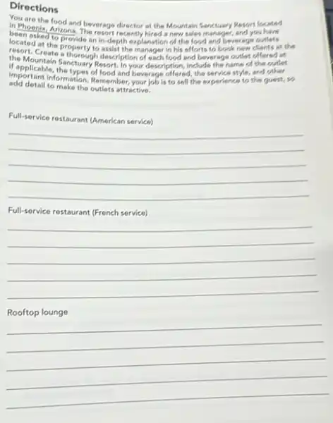 Directions
in Phoenthe food and beverage director at the Mountain Sanctuary Resort located
in Phoenix, Arizons, The resort recently hired a new sales manager, and you have
located at the provide an in-dept explanation of the food and beverage outlets
the Mountain Sanctuary?description of each food and beverage outlet
offered at
resort. Create aroperty to assist the manager in his offorts to book new clients at the
if applicable, therefuary Resort In your description, include the name of
add detail to make the outlets attractive.
ada detailingamation. Remember, yourjobik to sell the experience to the guest, so
Full-service restaurant UAmerican service
__
Full-service restaurant French service
__
__