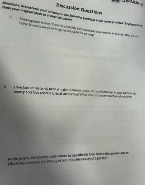 Discussion Questions
Directions: Brainstorm your answers to the following questions in the space provided. Be prepared to
share your original ideas In a class discussion.
1. Shakespeare is one of the most widely translated and read writers in history. Why do you
think Shakespeare's writing has endured for so long?
2.
Love has consistently beep a major theme in music art, and literature. In your opinion, do
poetry and love share special connection? What does this poem teach us about love?
poem the speaker uses nature to describe butly How is the speaker at ole to
beauty of nature to cribe cauty of a person?