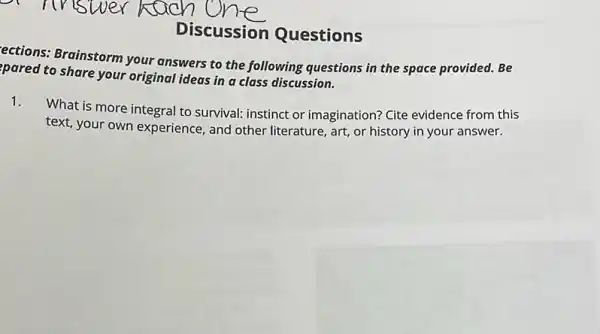 Discussion Questions
ections: Brainstorm your answers to the following questions in the space provided. Be
pared to share your original ideas in a class discussion.
1.
What is more integral to survival: instinct or imagination? Cite evidence from this
text, your own experience , and other literature, art,or history in your answer.