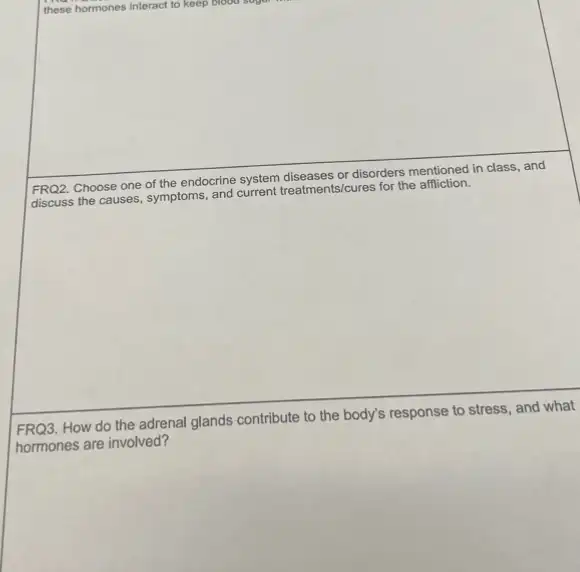 or disorders mentioned in class
and
FRQ2. Choose one of the endocrine system
discuss the causes, symptoms and current treatments/cures for the affliction.
FRQ3. How do the adrenal
glands contribute to the body's
response to stress, and what
hormones are involved?