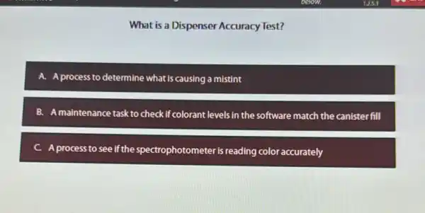 What is a Dispenser Accuracy Test?
A. A process to determine what is causing a mistint
B. A maintenance task to check if colorant levels in the software match the canisterfill
C. A process to see if the spectrophotometer is reading color accurately