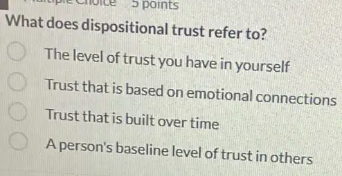 What does dispositional trust refer to?
The level of trust you have in yourself
Trust that is based on emotional connections
Trust that is built over time
A person's baseline level of trust in others