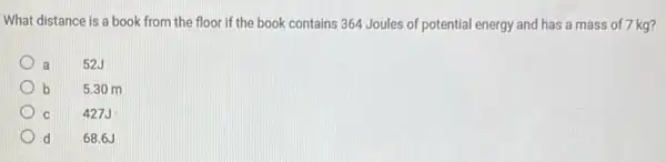 What distance is a book from the floor If the book contains 364 Joules of potential energy and has a mass of 7 kg?
a 52.J
b 5.30 m
C 427J
d d 68.6J