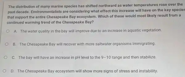 The distribution of many marine species has shifted northward as water temperatures rose over the
past decade Environmentalists are considering what effect this increase will have on the key species
that support the entire Chesapeake Bay ecosystem . Which of these would most likely result from a
continued warming trend of the Chesapeake Bay?
A. The water quality in the bay will improve due to an increase in aquatic vegetation.
B. The Chesapeake Bay will recover with more saltwater organisms immigrating.
C. The bay will have an increase in pH level to the 9-10 range and then stabilize.
D. The Chesapeake Bay ecosystem will show more signs of stress and instability.