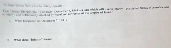 A Dite Which will Livo in Influmy Spoech"
suddenly and deliberutely Yesterday, December 7,1941 -a date which will live in infamy - the United States of America was
suddenly and deliberately attacked by naval and air forces of the Empire of Japan."
1. What happened on December 7,1941?
2. What does "infamy" mean?